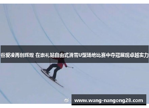 谷爱凌再创辉煌 在崇礼站自由式滑雪U型场地比赛中夺冠展现卓越实力